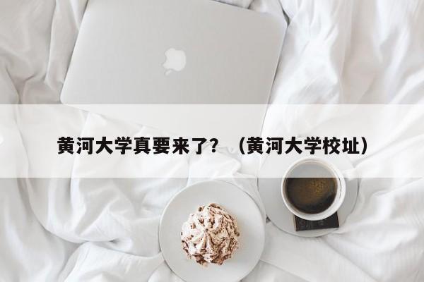 黄河大学真要来了？（黄河大学校址）