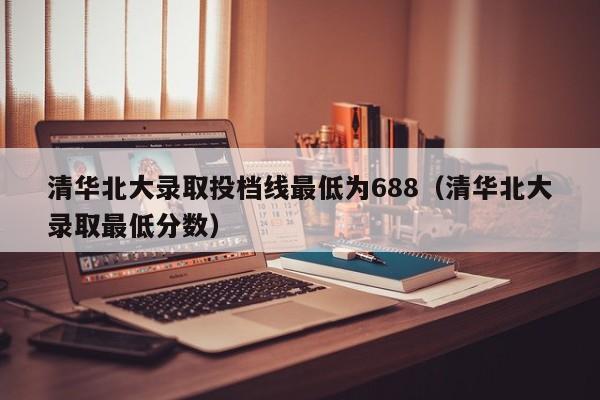 清华北大录取投档线最低为688（清华北大录取最低分数）