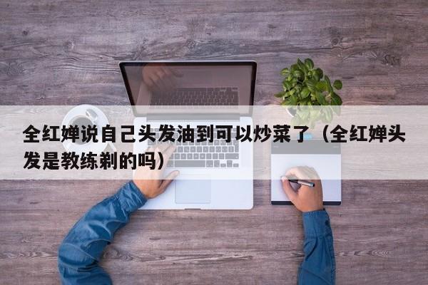 全红婵说自己头发油到可以炒菜了（全红婵头发是教练剃的吗）