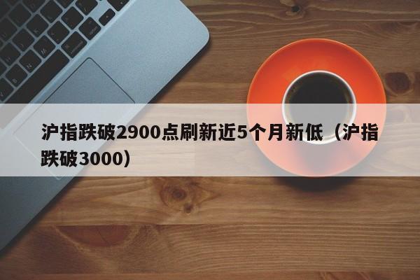 沪指跌破2900点刷新近5个月新低（沪指跌破3000）